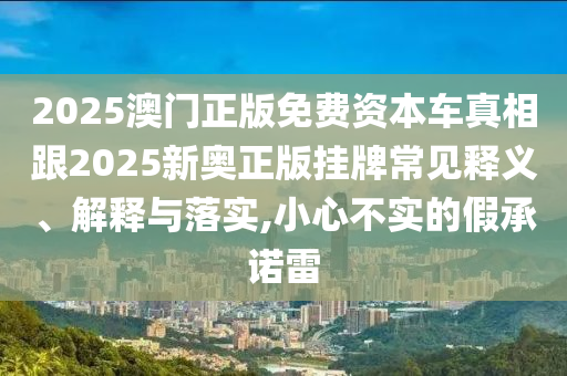 2025澳門正版免費資本車真相跟2025新奧正版掛牌常見釋義、解釋與落實,小心不實的假承諾雷